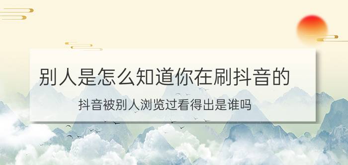 别人是怎么知道你在刷抖音的 抖音被别人浏览过看得出是谁吗？